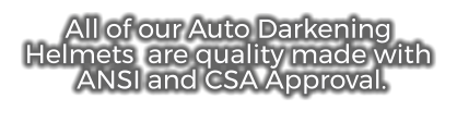All of our Auto Darkening Helmets  are quality made with  ANSI and CSA Approval.