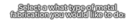Select a what type of metal fabrication you would like to do: